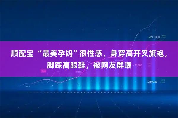 顺配宝 “最美孕妈”很性感，身穿高开叉旗袍，脚踩高跟鞋，被网友群嘲