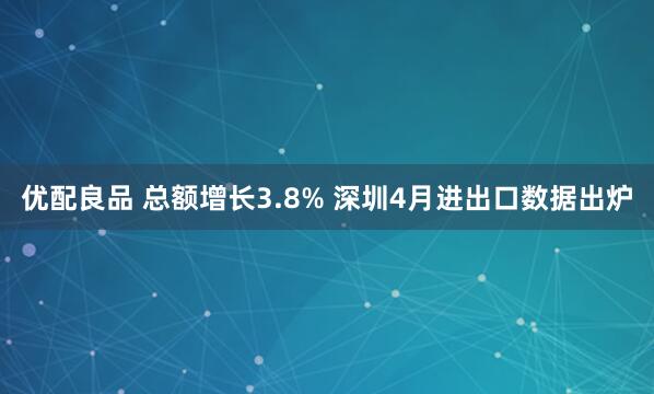 优配良品 总额增长3.8% 深圳4月进出口数据出炉