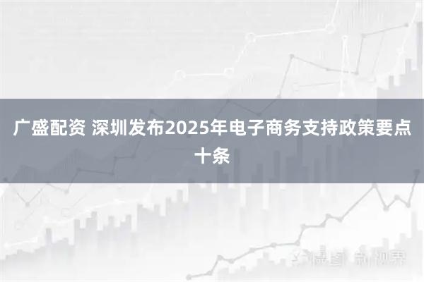 广盛配资 深圳发布2025年电子商务支持政策要点十条