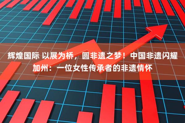 辉煌国际 以展为桥，圆非遗之梦！中国非遗闪耀加州：一位女性传承者的非遗情怀