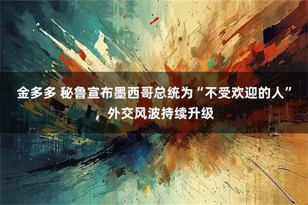 金多多 秘鲁宣布墨西哥总统为“不受欢迎的人”，外交风波持续升级