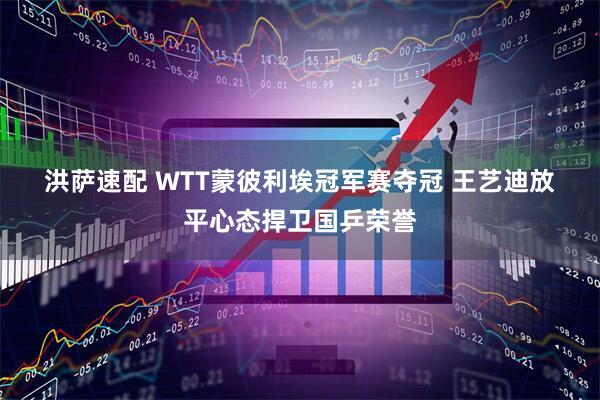洪萨速配 WTT蒙彼利埃冠军赛夺冠 王艺迪放平心态捍卫国乒荣誉