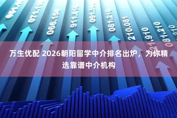 万生优配 2026朝阳留学中介排名出炉，为你精选靠谱中介机构