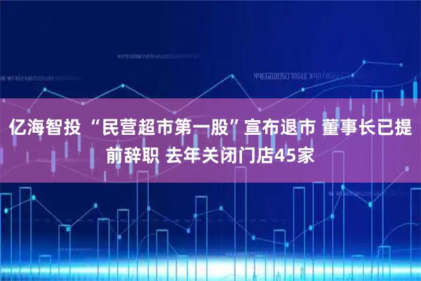 亿海智投 “民营超市第一股”宣布退市 董事长已提前辞职 去年关闭门店45家
