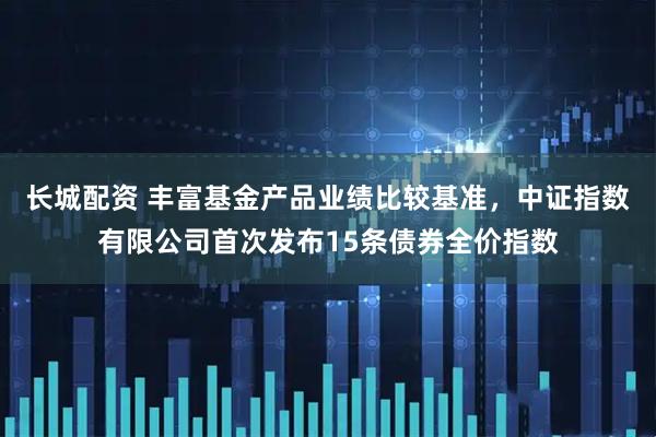 长城配资 丰富基金产品业绩比较基准，中证指数有限公司首次发布15条债券全价指数