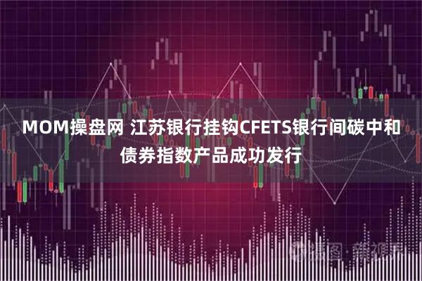 MOM操盘网 江苏银行挂钩CFETS银行间碳中和债券指数产品成功发行
