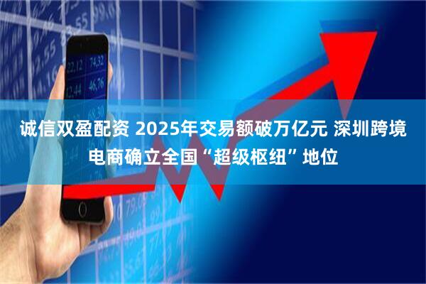 诚信双盈配资 2025年交易额破万亿元 深圳跨境电商确立全国“超级枢纽”地位