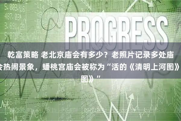 乾富策略 老北京庙会有多少？老照片记录多处庙会热闹景象，蟠桃宫庙会被称为“活的《清明上河图》”