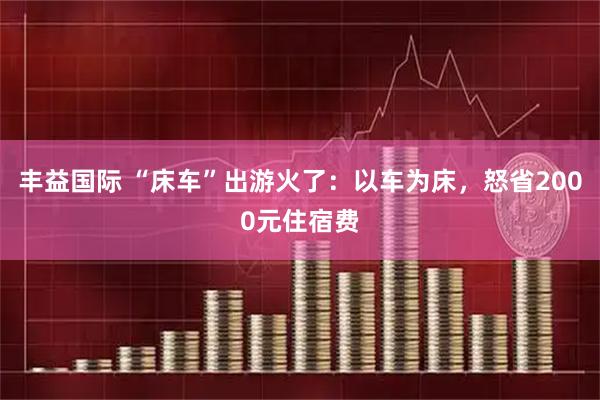 丰益国际 “床车”出游火了：以车为床，怒省2000元住宿费